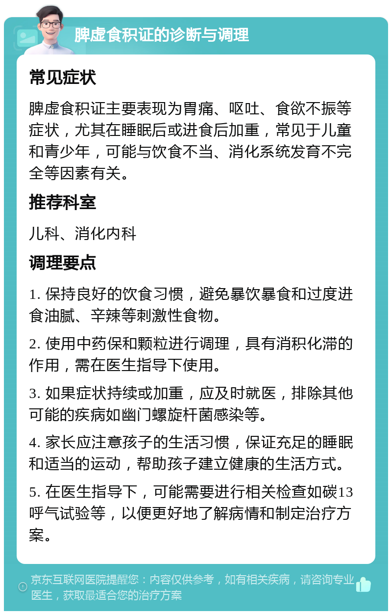 脾虚食积证的诊断与调理 常见症状 脾虚食积证主要表现为胃痛、呕吐、食欲不振等症状，尤其在睡眠后或进食后加重，常见于儿童和青少年，可能与饮食不当、消化系统发育不完全等因素有关。 推荐科室 儿科、消化内科 调理要点 1. 保持良好的饮食习惯，避免暴饮暴食和过度进食油腻、辛辣等刺激性食物。 2. 使用中药保和颗粒进行调理，具有消积化滞的作用，需在医生指导下使用。 3. 如果症状持续或加重，应及时就医，排除其他可能的疾病如幽门螺旋杆菌感染等。 4. 家长应注意孩子的生活习惯，保证充足的睡眠和适当的运动，帮助孩子建立健康的生活方式。 5. 在医生指导下，可能需要进行相关检查如碳13呼气试验等，以便更好地了解病情和制定治疗方案。