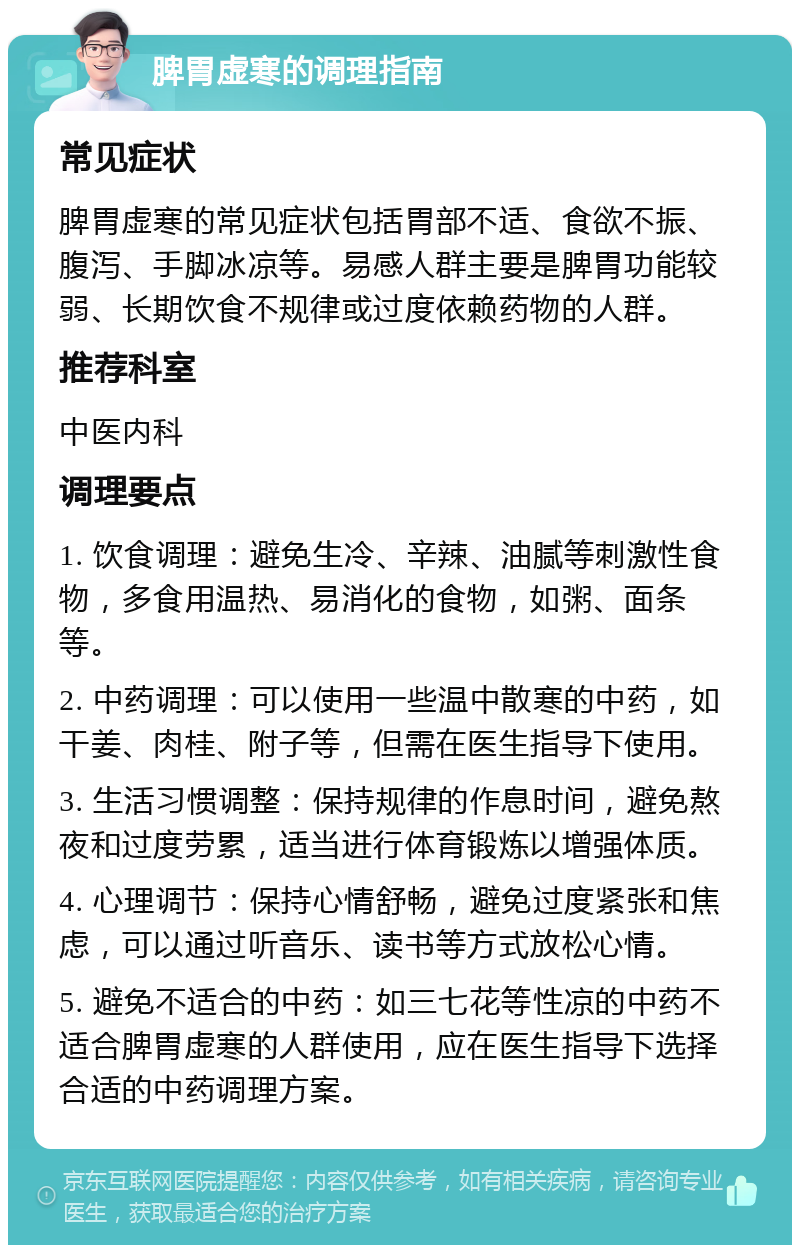 脾胃虚寒的调理指南 常见症状 脾胃虚寒的常见症状包括胃部不适、食欲不振、腹泻、手脚冰凉等。易感人群主要是脾胃功能较弱、长期饮食不规律或过度依赖药物的人群。 推荐科室 中医内科 调理要点 1. 饮食调理：避免生冷、辛辣、油腻等刺激性食物，多食用温热、易消化的食物，如粥、面条等。 2. 中药调理：可以使用一些温中散寒的中药，如干姜、肉桂、附子等，但需在医生指导下使用。 3. 生活习惯调整：保持规律的作息时间，避免熬夜和过度劳累，适当进行体育锻炼以增强体质。 4. 心理调节：保持心情舒畅，避免过度紧张和焦虑，可以通过听音乐、读书等方式放松心情。 5. 避免不适合的中药：如三七花等性凉的中药不适合脾胃虚寒的人群使用，应在医生指导下选择合适的中药调理方案。