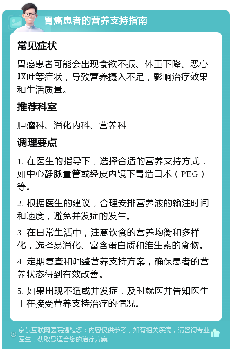 胃癌患者的营养支持指南 常见症状 胃癌患者可能会出现食欲不振、体重下降、恶心呕吐等症状，导致营养摄入不足，影响治疗效果和生活质量。 推荐科室 肿瘤科、消化内科、营养科 调理要点 1. 在医生的指导下，选择合适的营养支持方式，如中心静脉置管或经皮内镜下胃造口术（PEG）等。 2. 根据医生的建议，合理安排营养液的输注时间和速度，避免并发症的发生。 3. 在日常生活中，注意饮食的营养均衡和多样化，选择易消化、富含蛋白质和维生素的食物。 4. 定期复查和调整营养支持方案，确保患者的营养状态得到有效改善。 5. 如果出现不适或并发症，及时就医并告知医生正在接受营养支持治疗的情况。