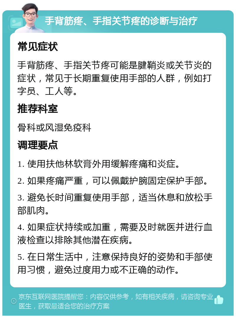 手背筋疼、手指关节疼的诊断与治疗 常见症状 手背筋疼、手指关节疼可能是腱鞘炎或关节炎的症状，常见于长期重复使用手部的人群，例如打字员、工人等。 推荐科室 骨科或风湿免疫科 调理要点 1. 使用扶他林软膏外用缓解疼痛和炎症。 2. 如果疼痛严重，可以佩戴护腕固定保护手部。 3. 避免长时间重复使用手部，适当休息和放松手部肌肉。 4. 如果症状持续或加重，需要及时就医并进行血液检查以排除其他潜在疾病。 5. 在日常生活中，注意保持良好的姿势和手部使用习惯，避免过度用力或不正确的动作。