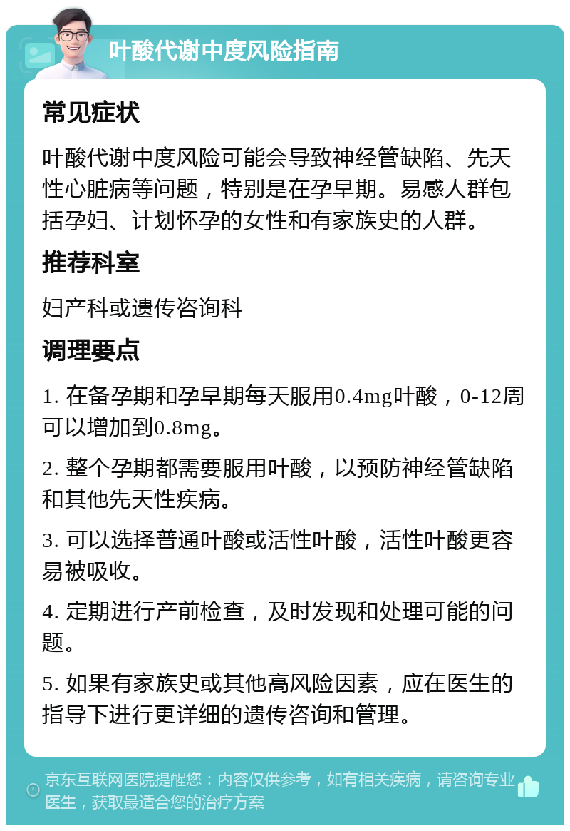 叶酸代谢中度风险指南 常见症状 叶酸代谢中度风险可能会导致神经管缺陷、先天性心脏病等问题，特别是在孕早期。易感人群包括孕妇、计划怀孕的女性和有家族史的人群。 推荐科室 妇产科或遗传咨询科 调理要点 1. 在备孕期和孕早期每天服用0.4mg叶酸，0-12周可以增加到0.8mg。 2. 整个孕期都需要服用叶酸，以预防神经管缺陷和其他先天性疾病。 3. 可以选择普通叶酸或活性叶酸，活性叶酸更容易被吸收。 4. 定期进行产前检查，及时发现和处理可能的问题。 5. 如果有家族史或其他高风险因素，应在医生的指导下进行更详细的遗传咨询和管理。