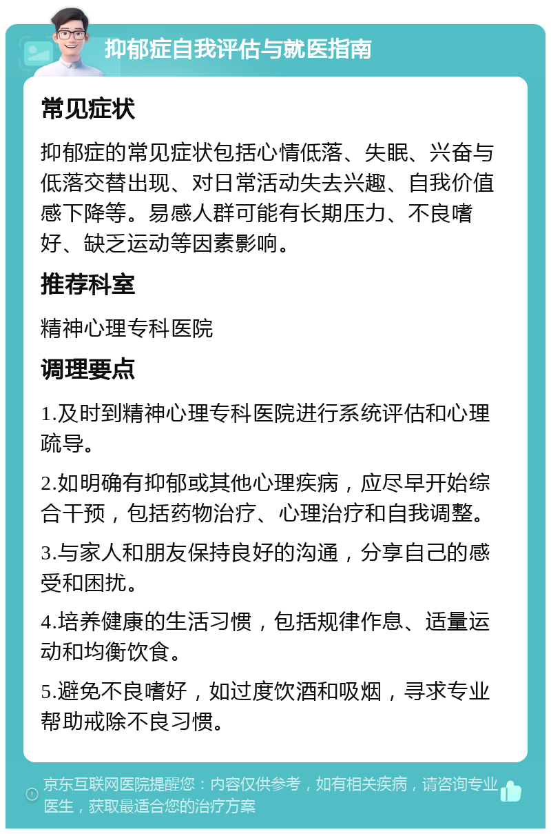 抑郁症自我评估与就医指南 常见症状 抑郁症的常见症状包括心情低落、失眠、兴奋与低落交替出现、对日常活动失去兴趣、自我价值感下降等。易感人群可能有长期压力、不良嗜好、缺乏运动等因素影响。 推荐科室 精神心理专科医院 调理要点 1.及时到精神心理专科医院进行系统评估和心理疏导。 2.如明确有抑郁或其他心理疾病，应尽早开始综合干预，包括药物治疗、心理治疗和自我调整。 3.与家人和朋友保持良好的沟通，分享自己的感受和困扰。 4.培养健康的生活习惯，包括规律作息、适量运动和均衡饮食。 5.避免不良嗜好，如过度饮酒和吸烟，寻求专业帮助戒除不良习惯。