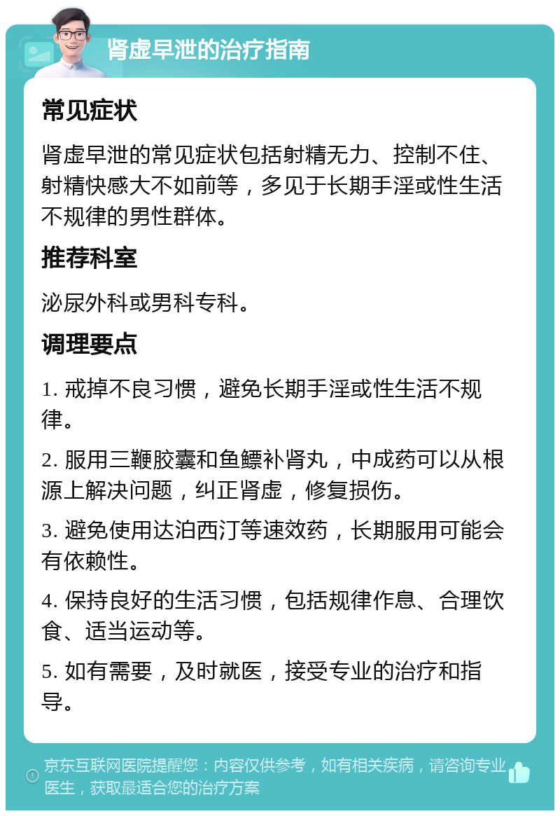 肾虚早泄的治疗指南 常见症状 肾虚早泄的常见症状包括射精无力、控制不住、射精快感大不如前等，多见于长期手淫或性生活不规律的男性群体。 推荐科室 泌尿外科或男科专科。 调理要点 1. 戒掉不良习惯，避免长期手淫或性生活不规律。 2. 服用三鞭胶囊和鱼鳔补肾丸，中成药可以从根源上解决问题，纠正肾虚，修复损伤。 3. 避免使用达泊西汀等速效药，长期服用可能会有依赖性。 4. 保持良好的生活习惯，包括规律作息、合理饮食、适当运动等。 5. 如有需要，及时就医，接受专业的治疗和指导。