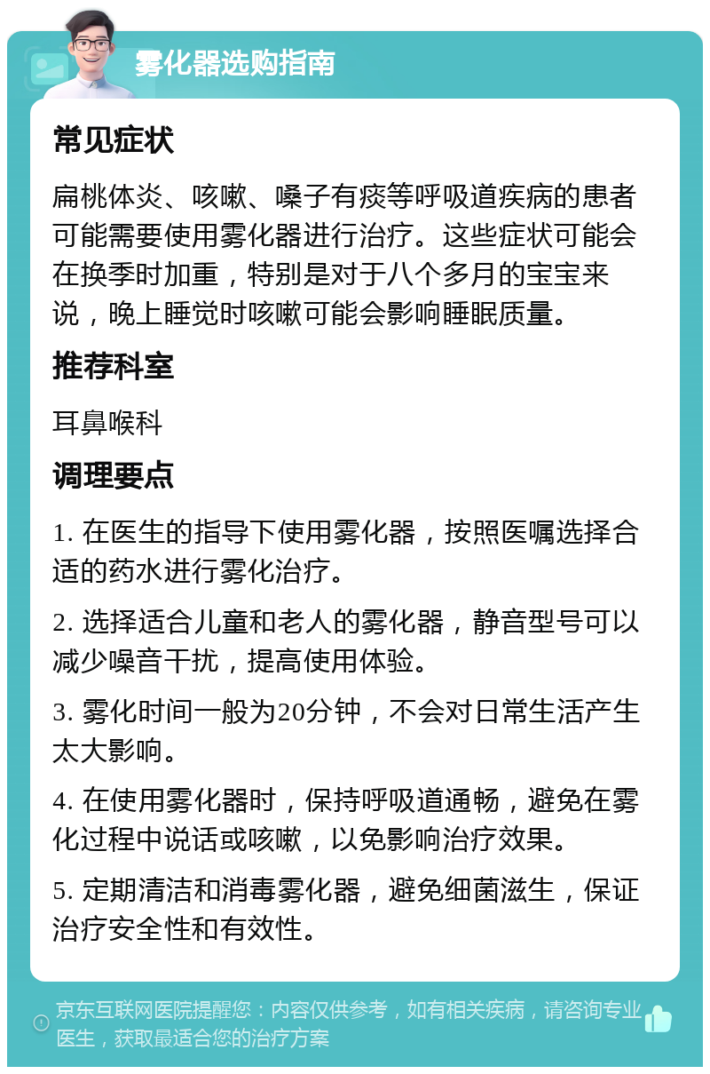 雾化器选购指南 常见症状 扁桃体炎、咳嗽、嗓子有痰等呼吸道疾病的患者可能需要使用雾化器进行治疗。这些症状可能会在换季时加重，特别是对于八个多月的宝宝来说，晚上睡觉时咳嗽可能会影响睡眠质量。 推荐科室 耳鼻喉科 调理要点 1. 在医生的指导下使用雾化器，按照医嘱选择合适的药水进行雾化治疗。 2. 选择适合儿童和老人的雾化器，静音型号可以减少噪音干扰，提高使用体验。 3. 雾化时间一般为20分钟，不会对日常生活产生太大影响。 4. 在使用雾化器时，保持呼吸道通畅，避免在雾化过程中说话或咳嗽，以免影响治疗效果。 5. 定期清洁和消毒雾化器，避免细菌滋生，保证治疗安全性和有效性。