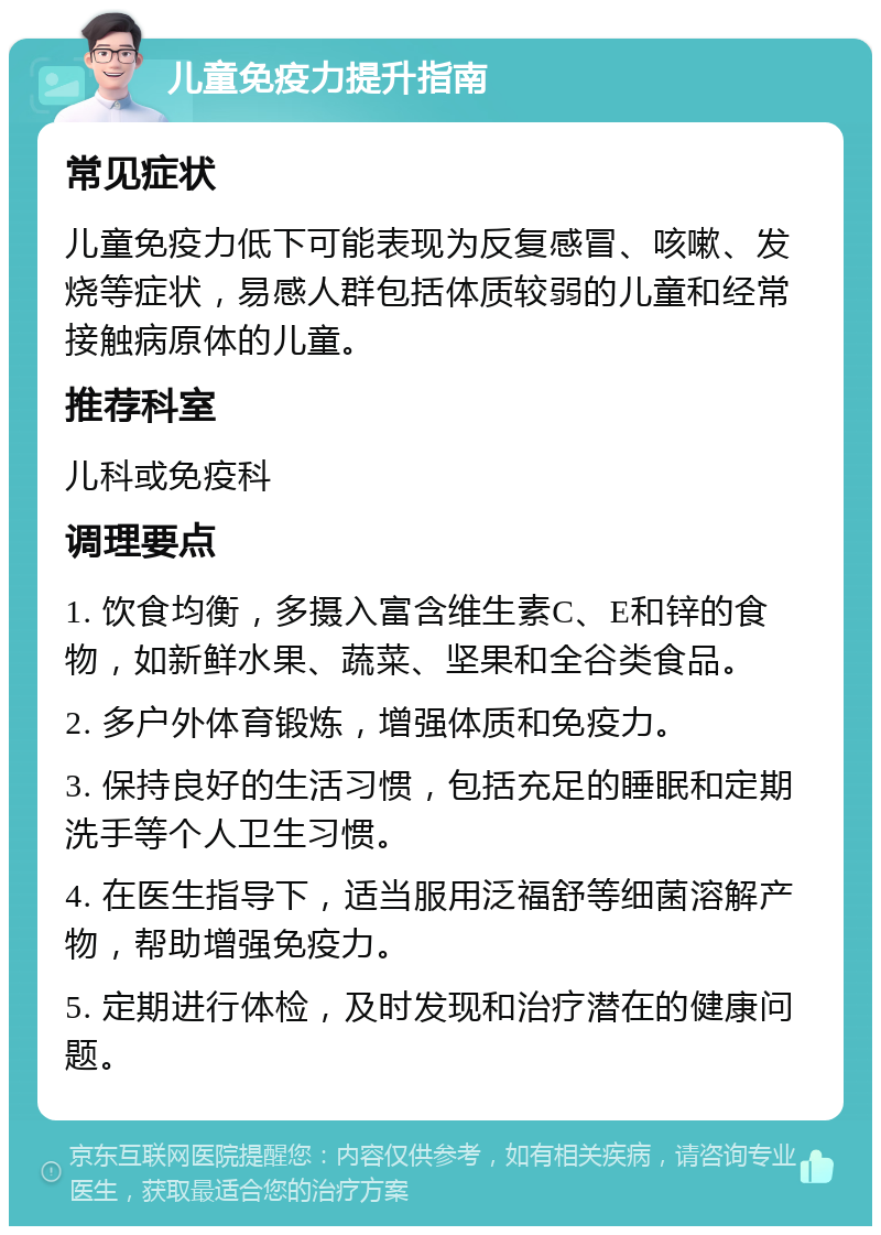 儿童免疫力提升指南 常见症状 儿童免疫力低下可能表现为反复感冒、咳嗽、发烧等症状，易感人群包括体质较弱的儿童和经常接触病原体的儿童。 推荐科室 儿科或免疫科 调理要点 1. 饮食均衡，多摄入富含维生素C、E和锌的食物，如新鲜水果、蔬菜、坚果和全谷类食品。 2. 多户外体育锻炼，增强体质和免疫力。 3. 保持良好的生活习惯，包括充足的睡眠和定期洗手等个人卫生习惯。 4. 在医生指导下，适当服用泛福舒等细菌溶解产物，帮助增强免疫力。 5. 定期进行体检，及时发现和治疗潜在的健康问题。