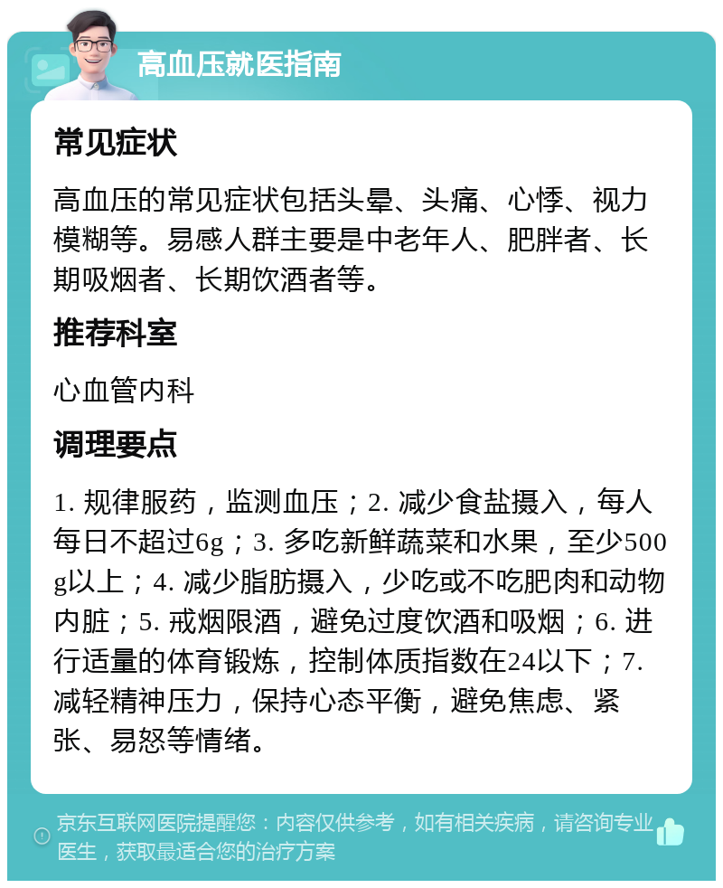 高血压就医指南 常见症状 高血压的常见症状包括头晕、头痛、心悸、视力模糊等。易感人群主要是中老年人、肥胖者、长期吸烟者、长期饮酒者等。 推荐科室 心血管内科 调理要点 1. 规律服药，监测血压；2. 减少食盐摄入，每人每日不超过6g；3. 多吃新鲜蔬菜和水果，至少500g以上；4. 减少脂肪摄入，少吃或不吃肥肉和动物内脏；5. 戒烟限酒，避免过度饮酒和吸烟；6. 进行适量的体育锻炼，控制体质指数在24以下；7. 减轻精神压力，保持心态平衡，避免焦虑、紧张、易怒等情绪。