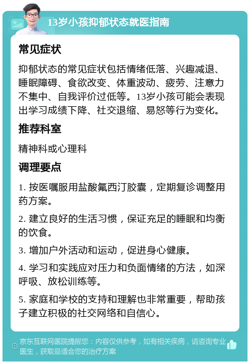 13岁小孩抑郁状态就医指南 常见症状 抑郁状态的常见症状包括情绪低落、兴趣减退、睡眠障碍、食欲改变、体重波动、疲劳、注意力不集中、自我评价过低等。13岁小孩可能会表现出学习成绩下降、社交退缩、易怒等行为变化。 推荐科室 精神科或心理科 调理要点 1. 按医嘱服用盐酸氟西汀胶囊，定期复诊调整用药方案。 2. 建立良好的生活习惯，保证充足的睡眠和均衡的饮食。 3. 增加户外活动和运动，促进身心健康。 4. 学习和实践应对压力和负面情绪的方法，如深呼吸、放松训练等。 5. 家庭和学校的支持和理解也非常重要，帮助孩子建立积极的社交网络和自信心。