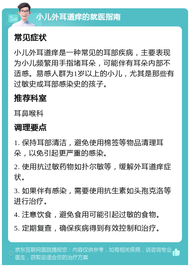 小儿外耳道痒的就医指南 常见症状 小儿外耳道痒是一种常见的耳部疾病，主要表现为小儿频繁用手指堵耳朵，可能伴有耳朵内部不适感。易感人群为1岁以上的小儿，尤其是那些有过敏史或耳部感染史的孩子。 推荐科室 耳鼻喉科 调理要点 1. 保持耳部清洁，避免使用棉签等物品清理耳朵，以免引起更严重的感染。 2. 使用抗过敏药物如扑尔敏等，缓解外耳道痒症状。 3. 如果伴有感染，需要使用抗生素如头孢克洛等进行治疗。 4. 注意饮食，避免食用可能引起过敏的食物。 5. 定期复查，确保疾病得到有效控制和治疗。