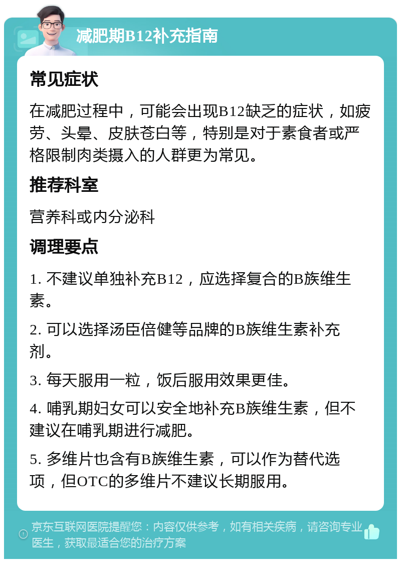 减肥期B12补充指南 常见症状 在减肥过程中，可能会出现B12缺乏的症状，如疲劳、头晕、皮肤苍白等，特别是对于素食者或严格限制肉类摄入的人群更为常见。 推荐科室 营养科或内分泌科 调理要点 1. 不建议单独补充B12，应选择复合的B族维生素。 2. 可以选择汤臣倍健等品牌的B族维生素补充剂。 3. 每天服用一粒，饭后服用效果更佳。 4. 哺乳期妇女可以安全地补充B族维生素，但不建议在哺乳期进行减肥。 5. 多维片也含有B族维生素，可以作为替代选项，但OTC的多维片不建议长期服用。