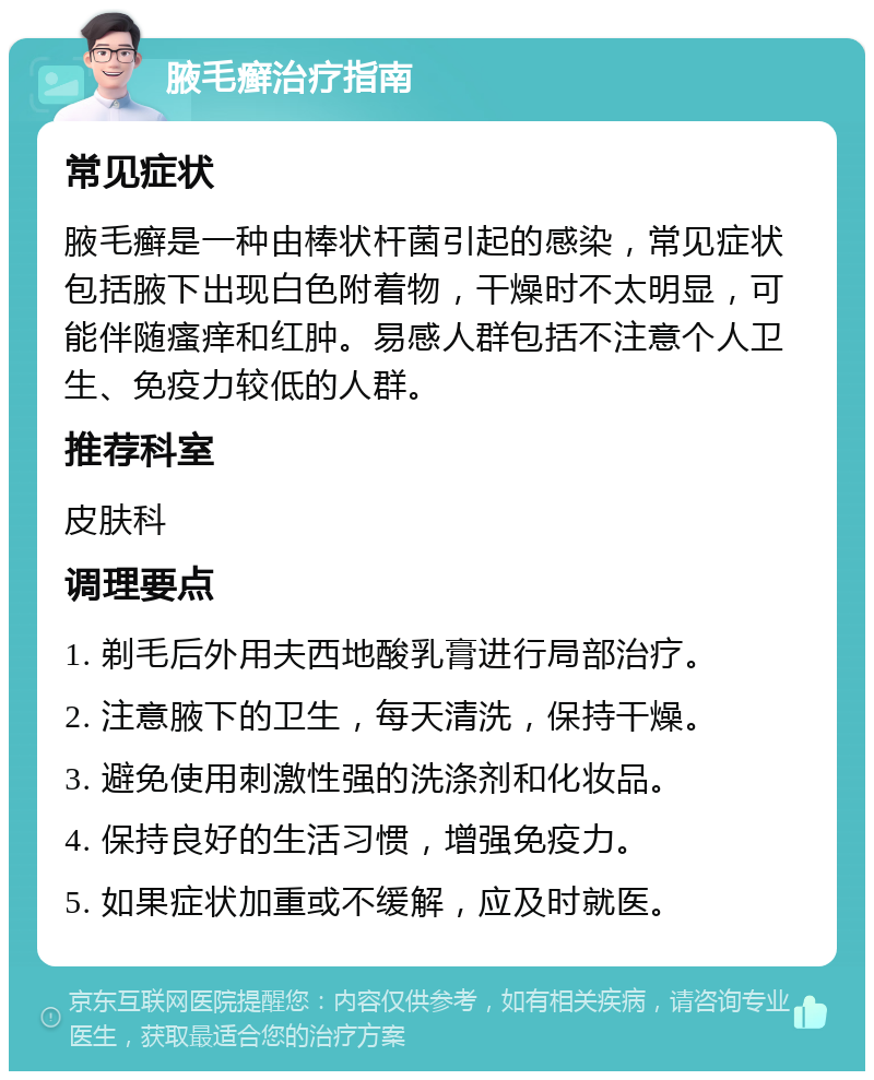 腋毛癣治疗指南 常见症状 腋毛癣是一种由棒状杆菌引起的感染，常见症状包括腋下出现白色附着物，干燥时不太明显，可能伴随瘙痒和红肿。易感人群包括不注意个人卫生、免疫力较低的人群。 推荐科室 皮肤科 调理要点 1. 剃毛后外用夫西地酸乳膏进行局部治疗。 2. 注意腋下的卫生，每天清洗，保持干燥。 3. 避免使用刺激性强的洗涤剂和化妆品。 4. 保持良好的生活习惯，增强免疫力。 5. 如果症状加重或不缓解，应及时就医。