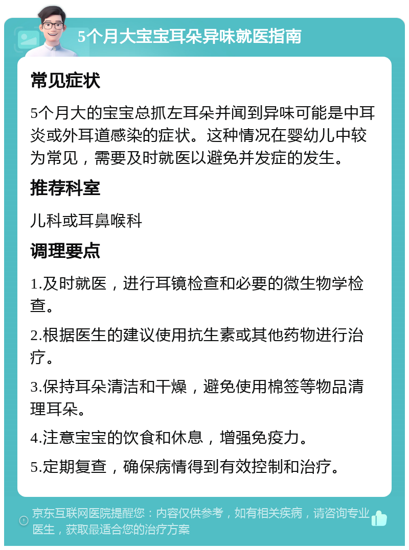 5个月大宝宝耳朵异味就医指南 常见症状 5个月大的宝宝总抓左耳朵并闻到异味可能是中耳炎或外耳道感染的症状。这种情况在婴幼儿中较为常见，需要及时就医以避免并发症的发生。 推荐科室 儿科或耳鼻喉科 调理要点 1.及时就医，进行耳镜检查和必要的微生物学检查。 2.根据医生的建议使用抗生素或其他药物进行治疗。 3.保持耳朵清洁和干燥，避免使用棉签等物品清理耳朵。 4.注意宝宝的饮食和休息，增强免疫力。 5.定期复查，确保病情得到有效控制和治疗。