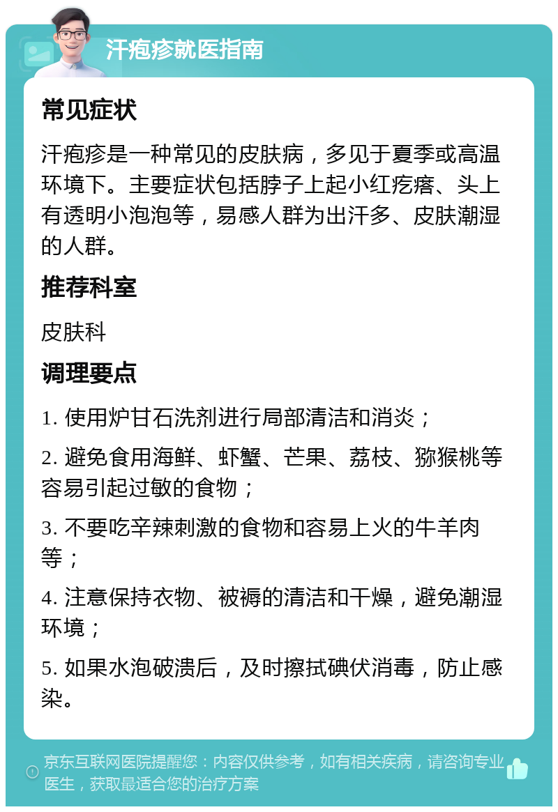 汗疱疹就医指南 常见症状 汗疱疹是一种常见的皮肤病，多见于夏季或高温环境下。主要症状包括脖子上起小红疙瘩、头上有透明小泡泡等，易感人群为出汗多、皮肤潮湿的人群。 推荐科室 皮肤科 调理要点 1. 使用炉甘石洗剂进行局部清洁和消炎； 2. 避免食用海鲜、虾蟹、芒果、荔枝、猕猴桃等容易引起过敏的食物； 3. 不要吃辛辣刺激的食物和容易上火的牛羊肉等； 4. 注意保持衣物、被褥的清洁和干燥，避免潮湿环境； 5. 如果水泡破溃后，及时擦拭碘伏消毒，防止感染。