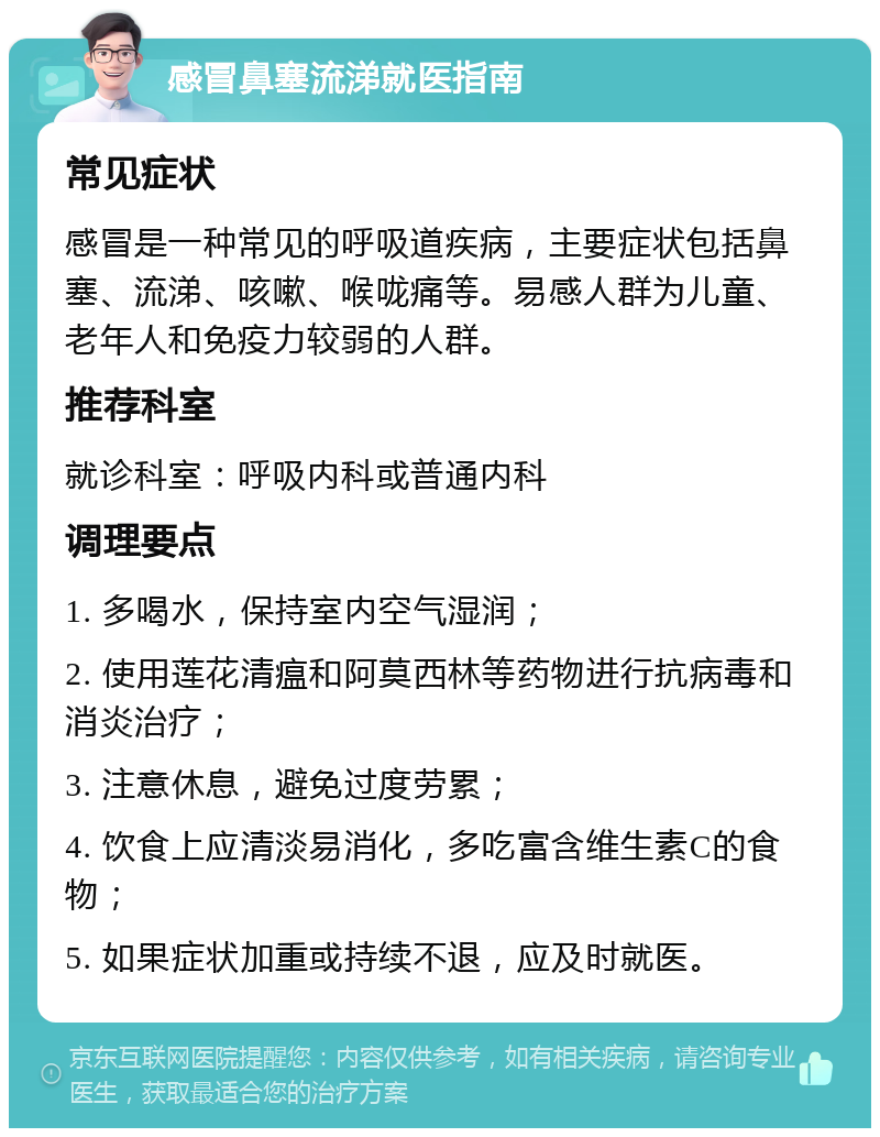 感冒鼻塞流涕就医指南 常见症状 感冒是一种常见的呼吸道疾病，主要症状包括鼻塞、流涕、咳嗽、喉咙痛等。易感人群为儿童、老年人和免疫力较弱的人群。 推荐科室 就诊科室：呼吸内科或普通内科 调理要点 1. 多喝水，保持室内空气湿润； 2. 使用莲花清瘟和阿莫西林等药物进行抗病毒和消炎治疗； 3. 注意休息，避免过度劳累； 4. 饮食上应清淡易消化，多吃富含维生素C的食物； 5. 如果症状加重或持续不退，应及时就医。