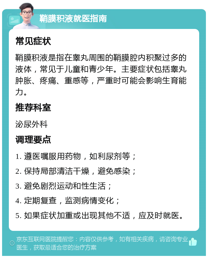 鞘膜积液就医指南 常见症状 鞘膜积液是指在睾丸周围的鞘膜腔内积聚过多的液体，常见于儿童和青少年。主要症状包括睾丸肿胀、疼痛、重感等，严重时可能会影响生育能力。 推荐科室 泌尿外科 调理要点 1. 遵医嘱服用药物，如利尿剂等； 2. 保持局部清洁干燥，避免感染； 3. 避免剧烈运动和性生活； 4. 定期复查，监测病情变化； 5. 如果症状加重或出现其他不适，应及时就医。