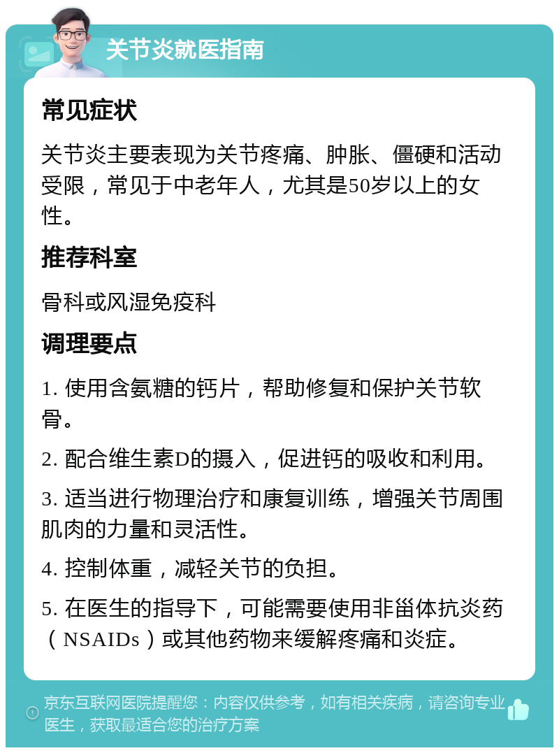 关节炎就医指南 常见症状 关节炎主要表现为关节疼痛、肿胀、僵硬和活动受限，常见于中老年人，尤其是50岁以上的女性。 推荐科室 骨科或风湿免疫科 调理要点 1. 使用含氨糖的钙片，帮助修复和保护关节软骨。 2. 配合维生素D的摄入，促进钙的吸收和利用。 3. 适当进行物理治疗和康复训练，增强关节周围肌肉的力量和灵活性。 4. 控制体重，减轻关节的负担。 5. 在医生的指导下，可能需要使用非甾体抗炎药（NSAIDs）或其他药物来缓解疼痛和炎症。