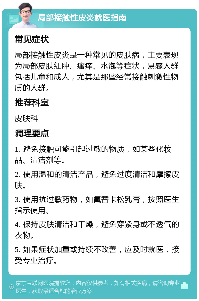 局部接触性皮炎就医指南 常见症状 局部接触性皮炎是一种常见的皮肤病，主要表现为局部皮肤红肿、瘙痒、水泡等症状，易感人群包括儿童和成人，尤其是那些经常接触刺激性物质的人群。 推荐科室 皮肤科 调理要点 1. 避免接触可能引起过敏的物质，如某些化妆品、清洁剂等。 2. 使用温和的清洁产品，避免过度清洁和摩擦皮肤。 3. 使用抗过敏药物，如氟替卡松乳膏，按照医生指示使用。 4. 保持皮肤清洁和干燥，避免穿紧身或不透气的衣物。 5. 如果症状加重或持续不改善，应及时就医，接受专业治疗。