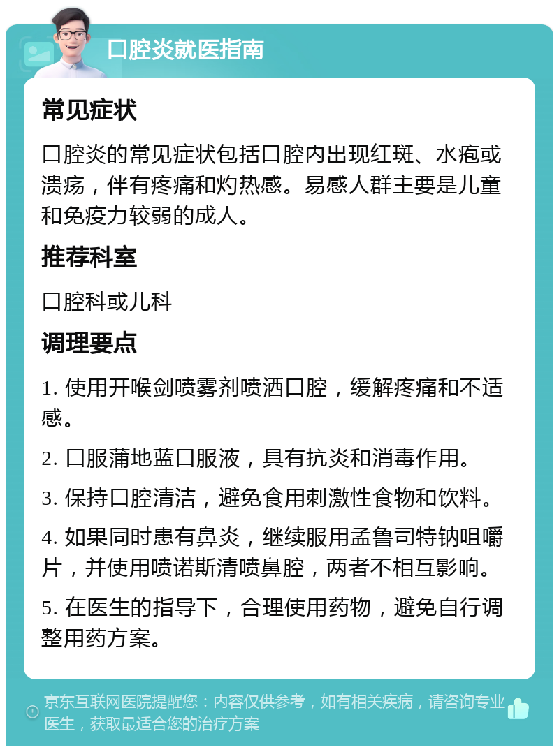 口腔炎就医指南 常见症状 口腔炎的常见症状包括口腔内出现红斑、水疱或溃疡，伴有疼痛和灼热感。易感人群主要是儿童和免疫力较弱的成人。 推荐科室 口腔科或儿科 调理要点 1. 使用开喉剑喷雾剂喷洒口腔，缓解疼痛和不适感。 2. 口服蒲地蓝口服液，具有抗炎和消毒作用。 3. 保持口腔清洁，避免食用刺激性食物和饮料。 4. 如果同时患有鼻炎，继续服用孟鲁司特钠咀嚼片，并使用喷诺斯清喷鼻腔，两者不相互影响。 5. 在医生的指导下，合理使用药物，避免自行调整用药方案。