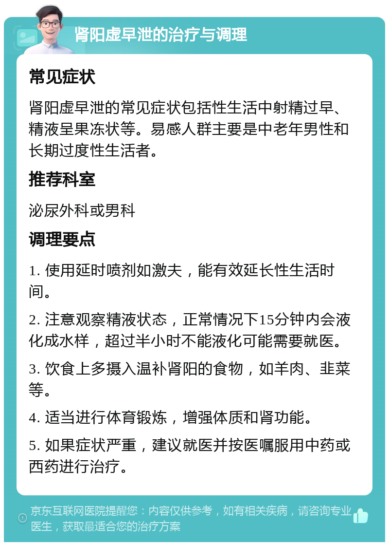 肾阳虚早泄的治疗与调理 常见症状 肾阳虚早泄的常见症状包括性生活中射精过早、精液呈果冻状等。易感人群主要是中老年男性和长期过度性生活者。 推荐科室 泌尿外科或男科 调理要点 1. 使用延时喷剂如激夫，能有效延长性生活时间。 2. 注意观察精液状态，正常情况下15分钟内会液化成水样，超过半小时不能液化可能需要就医。 3. 饮食上多摄入温补肾阳的食物，如羊肉、韭菜等。 4. 适当进行体育锻炼，增强体质和肾功能。 5. 如果症状严重，建议就医并按医嘱服用中药或西药进行治疗。