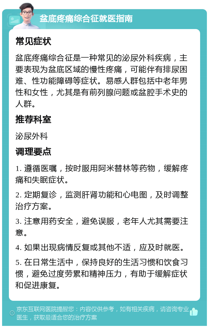 盆底疼痛综合征就医指南 常见症状 盆底疼痛综合征是一种常见的泌尿外科疾病，主要表现为盆底区域的慢性疼痛，可能伴有排尿困难、性功能障碍等症状。易感人群包括中老年男性和女性，尤其是有前列腺问题或盆腔手术史的人群。 推荐科室 泌尿外科 调理要点 1. 遵循医嘱，按时服用阿米替林等药物，缓解疼痛和失眠症状。 2. 定期复诊，监测肝肾功能和心电图，及时调整治疗方案。 3. 注意用药安全，避免误服，老年人尤其需要注意。 4. 如果出现病情反复或其他不适，应及时就医。 5. 在日常生活中，保持良好的生活习惯和饮食习惯，避免过度劳累和精神压力，有助于缓解症状和促进康复。