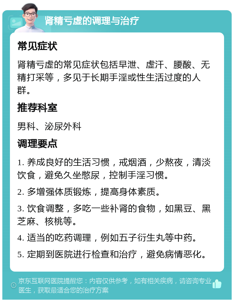 肾精亏虚的调理与治疗 常见症状 肾精亏虚的常见症状包括早泄、虚汗、腰酸、无精打采等，多见于长期手淫或性生活过度的人群。 推荐科室 男科、泌尿外科 调理要点 1. 养成良好的生活习惯，戒烟酒，少熬夜，清淡饮食，避免久坐憋尿，控制手淫习惯。 2. 多增强体质锻炼，提高身体素质。 3. 饮食调整，多吃一些补肾的食物，如黑豆、黑芝麻、核桃等。 4. 适当的吃药调理，例如五子衍生丸等中药。 5. 定期到医院进行检查和治疗，避免病情恶化。