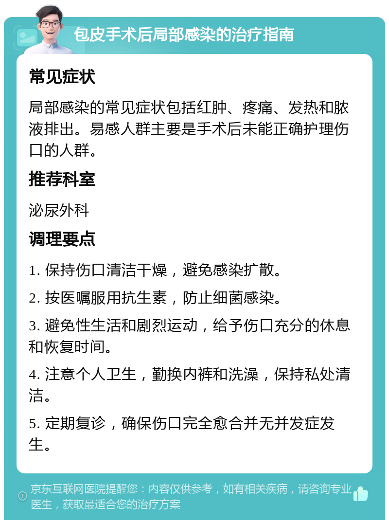 包皮手术后局部感染的治疗指南 常见症状 局部感染的常见症状包括红肿、疼痛、发热和脓液排出。易感人群主要是手术后未能正确护理伤口的人群。 推荐科室 泌尿外科 调理要点 1. 保持伤口清洁干燥，避免感染扩散。 2. 按医嘱服用抗生素，防止细菌感染。 3. 避免性生活和剧烈运动，给予伤口充分的休息和恢复时间。 4. 注意个人卫生，勤换内裤和洗澡，保持私处清洁。 5. 定期复诊，确保伤口完全愈合并无并发症发生。