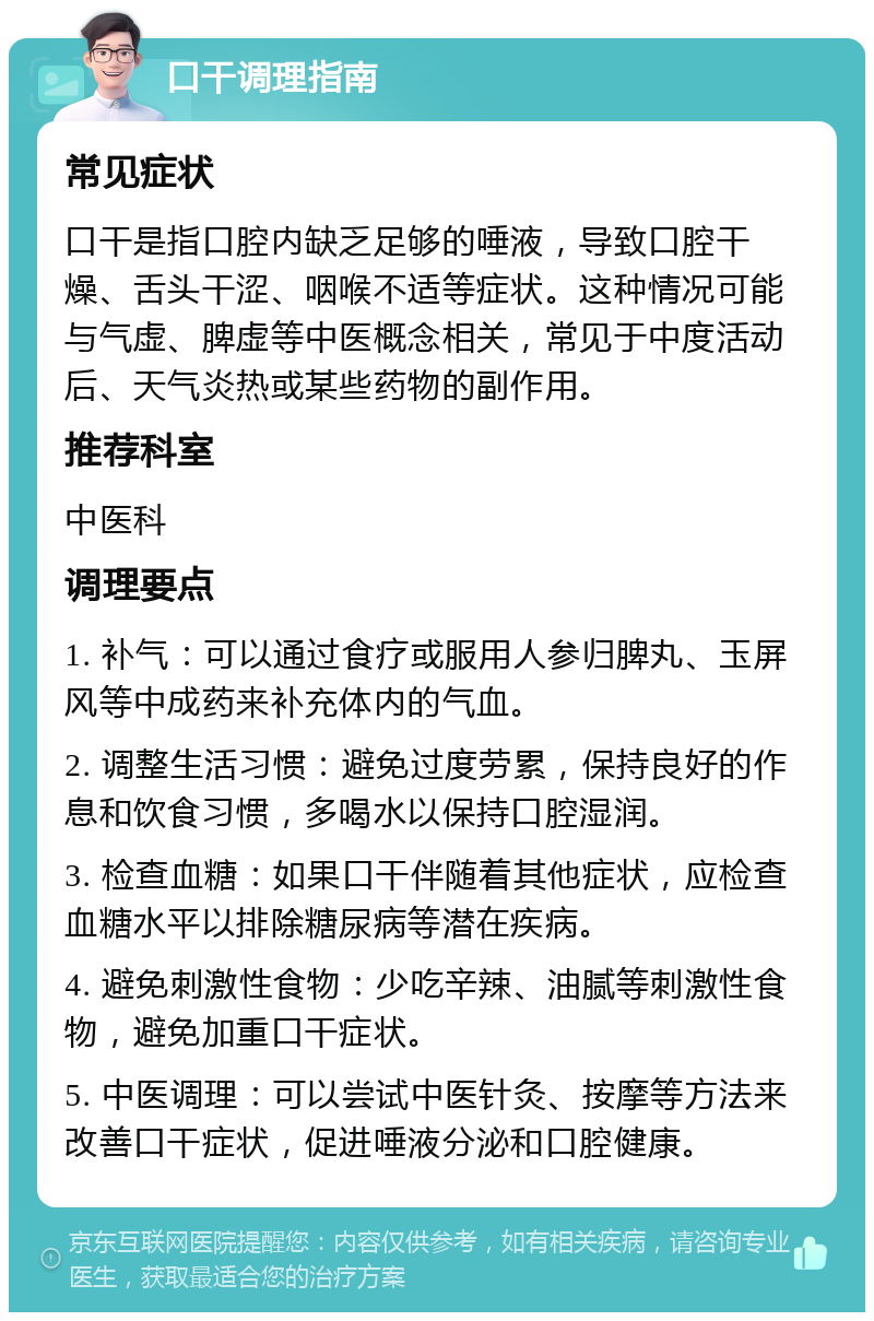 口干调理指南 常见症状 口干是指口腔内缺乏足够的唾液，导致口腔干燥、舌头干涩、咽喉不适等症状。这种情况可能与气虚、脾虚等中医概念相关，常见于中度活动后、天气炎热或某些药物的副作用。 推荐科室 中医科 调理要点 1. 补气：可以通过食疗或服用人参归脾丸、玉屏风等中成药来补充体内的气血。 2. 调整生活习惯：避免过度劳累，保持良好的作息和饮食习惯，多喝水以保持口腔湿润。 3. 检查血糖：如果口干伴随着其他症状，应检查血糖水平以排除糖尿病等潜在疾病。 4. 避免刺激性食物：少吃辛辣、油腻等刺激性食物，避免加重口干症状。 5. 中医调理：可以尝试中医针灸、按摩等方法来改善口干症状，促进唾液分泌和口腔健康。