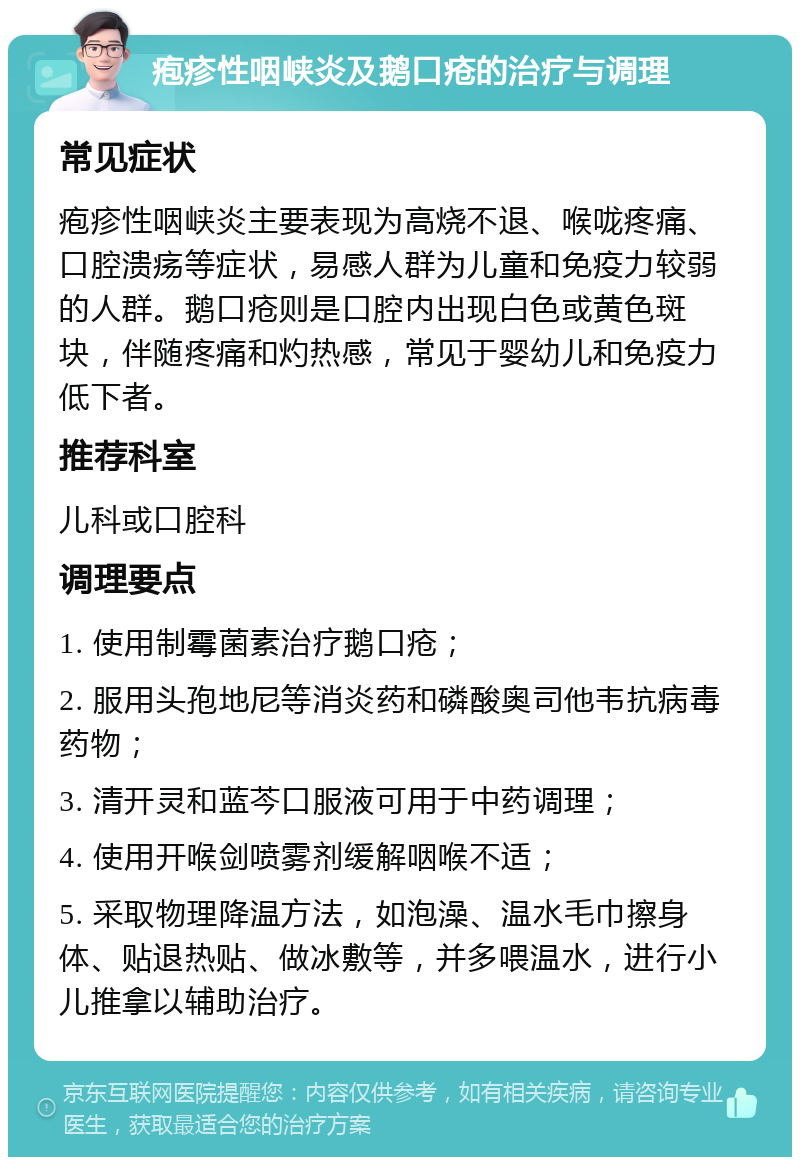 疱疹性咽峡炎及鹅口疮的治疗与调理 常见症状 疱疹性咽峡炎主要表现为高烧不退、喉咙疼痛、口腔溃疡等症状，易感人群为儿童和免疫力较弱的人群。鹅口疮则是口腔内出现白色或黄色斑块，伴随疼痛和灼热感，常见于婴幼儿和免疫力低下者。 推荐科室 儿科或口腔科 调理要点 1. 使用制霉菌素治疗鹅口疮； 2. 服用头孢地尼等消炎药和磷酸奥司他韦抗病毒药物； 3. 清开灵和蓝芩口服液可用于中药调理； 4. 使用开喉剑喷雾剂缓解咽喉不适； 5. 采取物理降温方法，如泡澡、温水毛巾擦身体、贴退热贴、做冰敷等，并多喂温水，进行小儿推拿以辅助治疗。