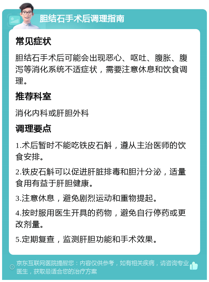 胆结石手术后调理指南 常见症状 胆结石手术后可能会出现恶心、呕吐、腹胀、腹泻等消化系统不适症状，需要注意休息和饮食调理。 推荐科室 消化内科或肝胆外科 调理要点 1.术后暂时不能吃铁皮石斛，遵从主治医师的饮食安排。 2.铁皮石斛可以促进肝脏排毒和胆汁分泌，适量食用有益于肝胆健康。 3.注意休息，避免剧烈运动和重物提起。 4.按时服用医生开具的药物，避免自行停药或更改剂量。 5.定期复查，监测肝胆功能和手术效果。