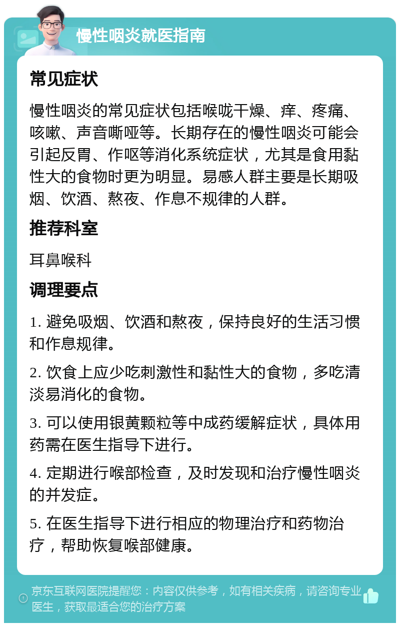 慢性咽炎就医指南 常见症状 慢性咽炎的常见症状包括喉咙干燥、痒、疼痛、咳嗽、声音嘶哑等。长期存在的慢性咽炎可能会引起反胃、作呕等消化系统症状，尤其是食用黏性大的食物时更为明显。易感人群主要是长期吸烟、饮酒、熬夜、作息不规律的人群。 推荐科室 耳鼻喉科 调理要点 1. 避免吸烟、饮酒和熬夜，保持良好的生活习惯和作息规律。 2. 饮食上应少吃刺激性和黏性大的食物，多吃清淡易消化的食物。 3. 可以使用银黄颗粒等中成药缓解症状，具体用药需在医生指导下进行。 4. 定期进行喉部检查，及时发现和治疗慢性咽炎的并发症。 5. 在医生指导下进行相应的物理治疗和药物治疗，帮助恢复喉部健康。