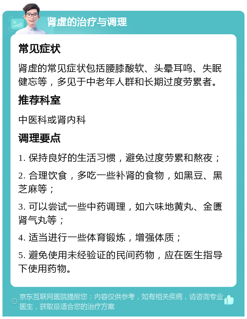 肾虚的治疗与调理 常见症状 肾虚的常见症状包括腰膝酸软、头晕耳鸣、失眠健忘等，多见于中老年人群和长期过度劳累者。 推荐科室 中医科或肾内科 调理要点 1. 保持良好的生活习惯，避免过度劳累和熬夜； 2. 合理饮食，多吃一些补肾的食物，如黑豆、黑芝麻等； 3. 可以尝试一些中药调理，如六味地黄丸、金匮肾气丸等； 4. 适当进行一些体育锻炼，增强体质； 5. 避免使用未经验证的民间药物，应在医生指导下使用药物。