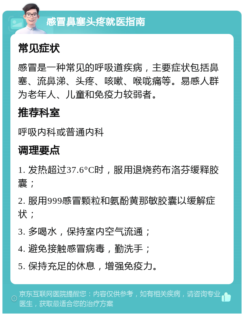 感冒鼻塞头疼就医指南 常见症状 感冒是一种常见的呼吸道疾病，主要症状包括鼻塞、流鼻涕、头疼、咳嗽、喉咙痛等。易感人群为老年人、儿童和免疫力较弱者。 推荐科室 呼吸内科或普通内科 调理要点 1. 发热超过37.6°C时，服用退烧药布洛芬缓释胶囊； 2. 服用999感冒颗粒和氨酚黄那敏胶囊以缓解症状； 3. 多喝水，保持室内空气流通； 4. 避免接触感冒病毒，勤洗手； 5. 保持充足的休息，增强免疫力。