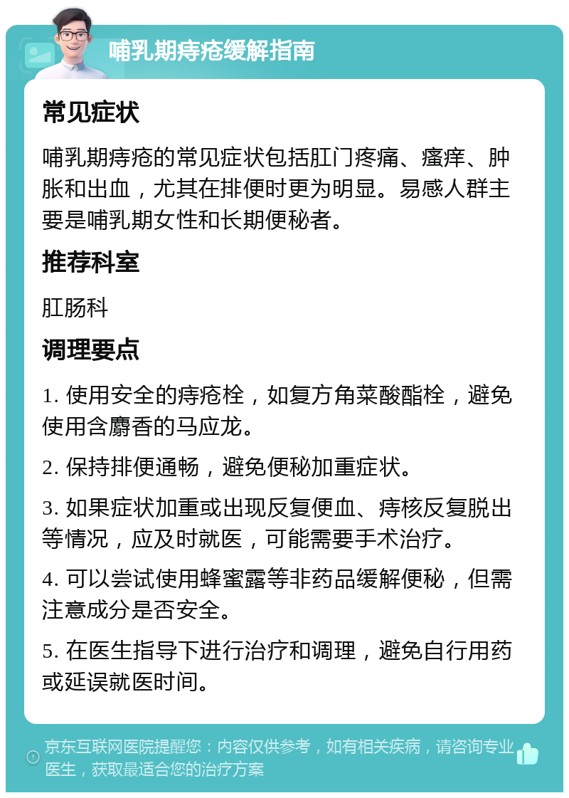 哺乳期痔疮缓解指南 常见症状 哺乳期痔疮的常见症状包括肛门疼痛、瘙痒、肿胀和出血，尤其在排便时更为明显。易感人群主要是哺乳期女性和长期便秘者。 推荐科室 肛肠科 调理要点 1. 使用安全的痔疮栓，如复方角菜酸酯栓，避免使用含麝香的马应龙。 2. 保持排便通畅，避免便秘加重症状。 3. 如果症状加重或出现反复便血、痔核反复脱出等情况，应及时就医，可能需要手术治疗。 4. 可以尝试使用蜂蜜露等非药品缓解便秘，但需注意成分是否安全。 5. 在医生指导下进行治疗和调理，避免自行用药或延误就医时间。