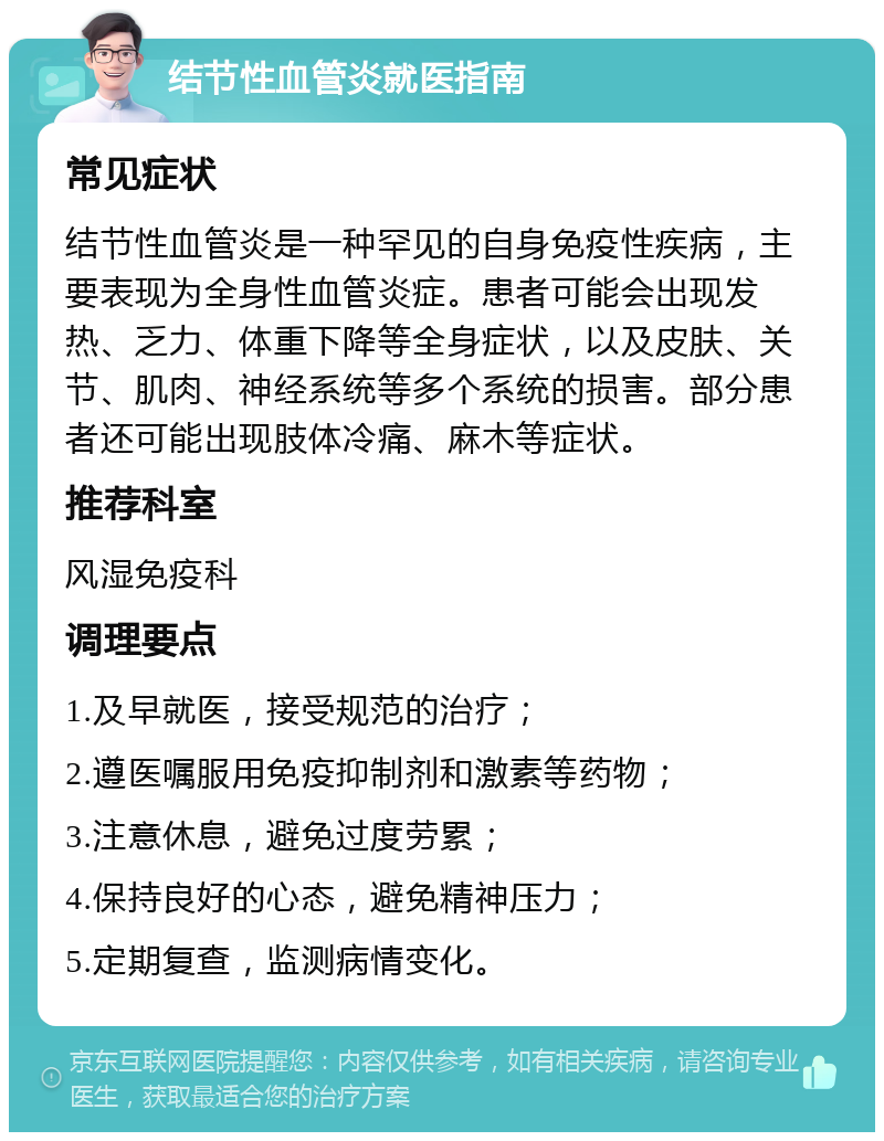 结节性血管炎就医指南 常见症状 结节性血管炎是一种罕见的自身免疫性疾病，主要表现为全身性血管炎症。患者可能会出现发热、乏力、体重下降等全身症状，以及皮肤、关节、肌肉、神经系统等多个系统的损害。部分患者还可能出现肢体冷痛、麻木等症状。 推荐科室 风湿免疫科 调理要点 1.及早就医，接受规范的治疗； 2.遵医嘱服用免疫抑制剂和激素等药物； 3.注意休息，避免过度劳累； 4.保持良好的心态，避免精神压力； 5.定期复查，监测病情变化。