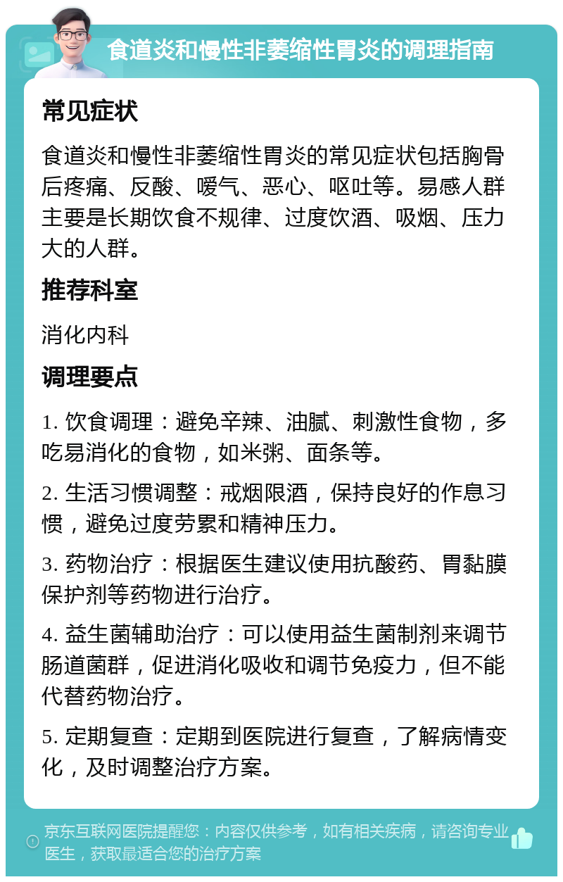 食道炎和慢性非萎缩性胃炎的调理指南 常见症状 食道炎和慢性非萎缩性胃炎的常见症状包括胸骨后疼痛、反酸、嗳气、恶心、呕吐等。易感人群主要是长期饮食不规律、过度饮酒、吸烟、压力大的人群。 推荐科室 消化内科 调理要点 1. 饮食调理：避免辛辣、油腻、刺激性食物，多吃易消化的食物，如米粥、面条等。 2. 生活习惯调整：戒烟限酒，保持良好的作息习惯，避免过度劳累和精神压力。 3. 药物治疗：根据医生建议使用抗酸药、胃黏膜保护剂等药物进行治疗。 4. 益生菌辅助治疗：可以使用益生菌制剂来调节肠道菌群，促进消化吸收和调节免疫力，但不能代替药物治疗。 5. 定期复查：定期到医院进行复查，了解病情变化，及时调整治疗方案。