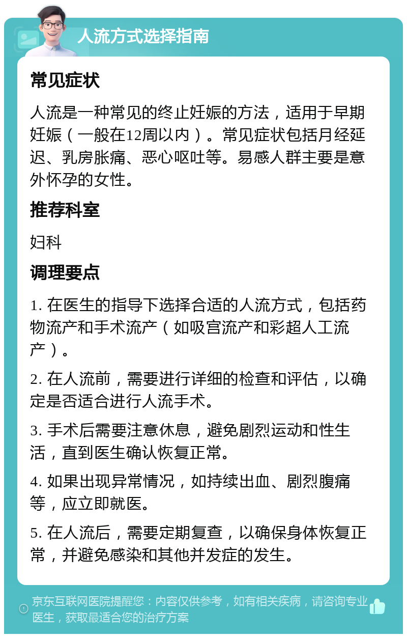 人流方式选择指南 常见症状 人流是一种常见的终止妊娠的方法，适用于早期妊娠（一般在12周以内）。常见症状包括月经延迟、乳房胀痛、恶心呕吐等。易感人群主要是意外怀孕的女性。 推荐科室 妇科 调理要点 1. 在医生的指导下选择合适的人流方式，包括药物流产和手术流产（如吸宫流产和彩超人工流产）。 2. 在人流前，需要进行详细的检查和评估，以确定是否适合进行人流手术。 3. 手术后需要注意休息，避免剧烈运动和性生活，直到医生确认恢复正常。 4. 如果出现异常情况，如持续出血、剧烈腹痛等，应立即就医。 5. 在人流后，需要定期复查，以确保身体恢复正常，并避免感染和其他并发症的发生。