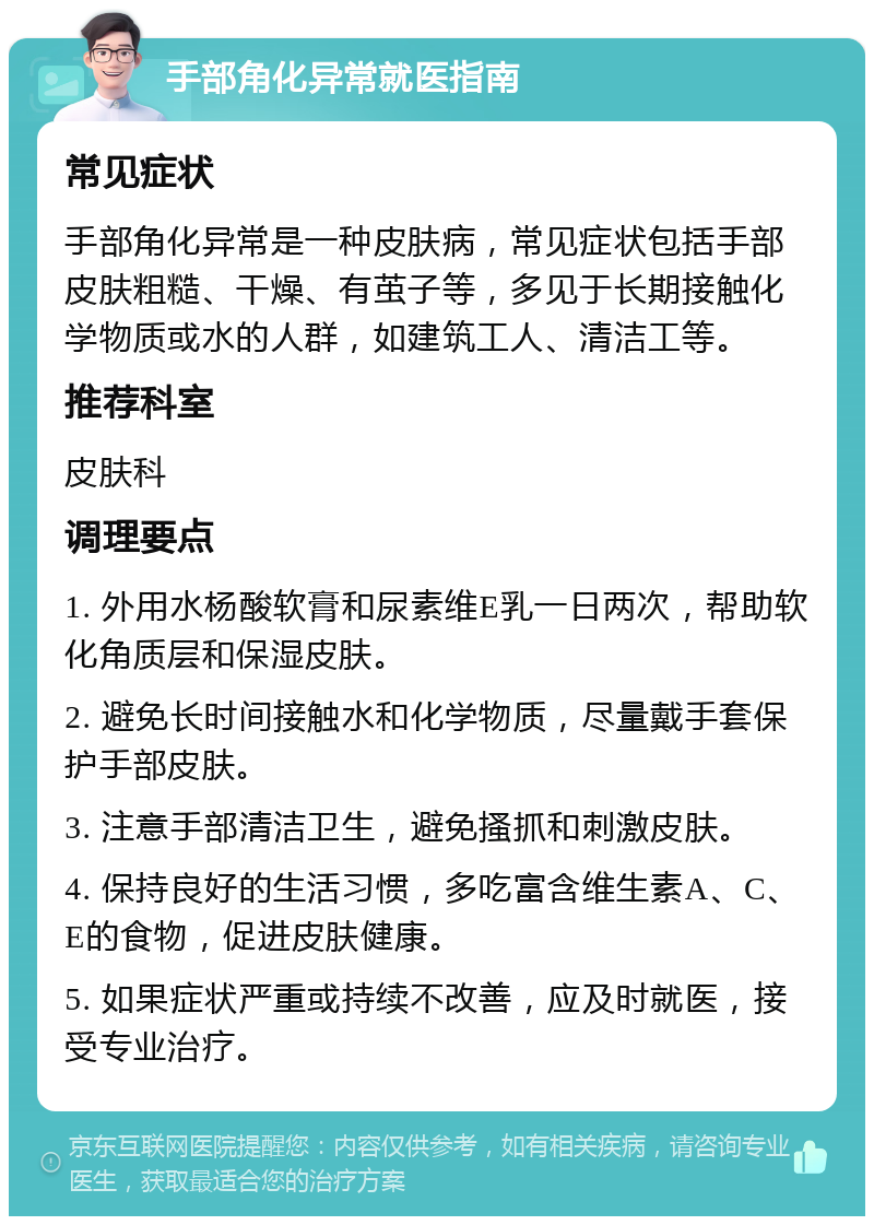 手部角化异常就医指南 常见症状 手部角化异常是一种皮肤病，常见症状包括手部皮肤粗糙、干燥、有茧子等，多见于长期接触化学物质或水的人群，如建筑工人、清洁工等。 推荐科室 皮肤科 调理要点 1. 外用水杨酸软膏和尿素维E乳一日两次，帮助软化角质层和保湿皮肤。 2. 避免长时间接触水和化学物质，尽量戴手套保护手部皮肤。 3. 注意手部清洁卫生，避免搔抓和刺激皮肤。 4. 保持良好的生活习惯，多吃富含维生素A、C、E的食物，促进皮肤健康。 5. 如果症状严重或持续不改善，应及时就医，接受专业治疗。