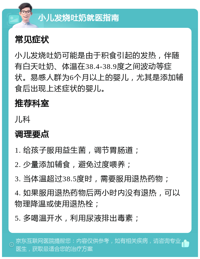 小儿发烧吐奶就医指南 常见症状 小儿发烧吐奶可能是由于积食引起的发热，伴随有白天吐奶、体温在38.4-38.9度之间波动等症状。易感人群为6个月以上的婴儿，尤其是添加辅食后出现上述症状的婴儿。 推荐科室 儿科 调理要点 1. 给孩子服用益生菌，调节胃肠道； 2. 少量添加辅食，避免过度喂养； 3. 当体温超过38.5度时，需要服用退热药物； 4. 如果服用退热药物后两小时内没有退热，可以物理降温或使用退热栓； 5. 多喝温开水，利用尿液排出毒素；