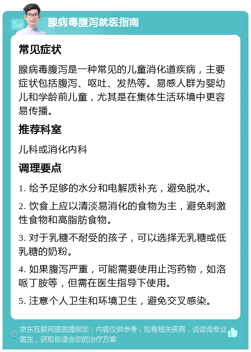 腺病毒腹泻就医指南 常见症状 腺病毒腹泻是一种常见的儿童消化道疾病，主要症状包括腹泻、呕吐、发热等。易感人群为婴幼儿和学龄前儿童，尤其是在集体生活环境中更容易传播。 推荐科室 儿科或消化内科 调理要点 1. 给予足够的水分和电解质补充，避免脱水。 2. 饮食上应以清淡易消化的食物为主，避免刺激性食物和高脂肪食物。 3. 对于乳糖不耐受的孩子，可以选择无乳糖或低乳糖的奶粉。 4. 如果腹泻严重，可能需要使用止泻药物，如洛哌丁胺等，但需在医生指导下使用。 5. 注意个人卫生和环境卫生，避免交叉感染。