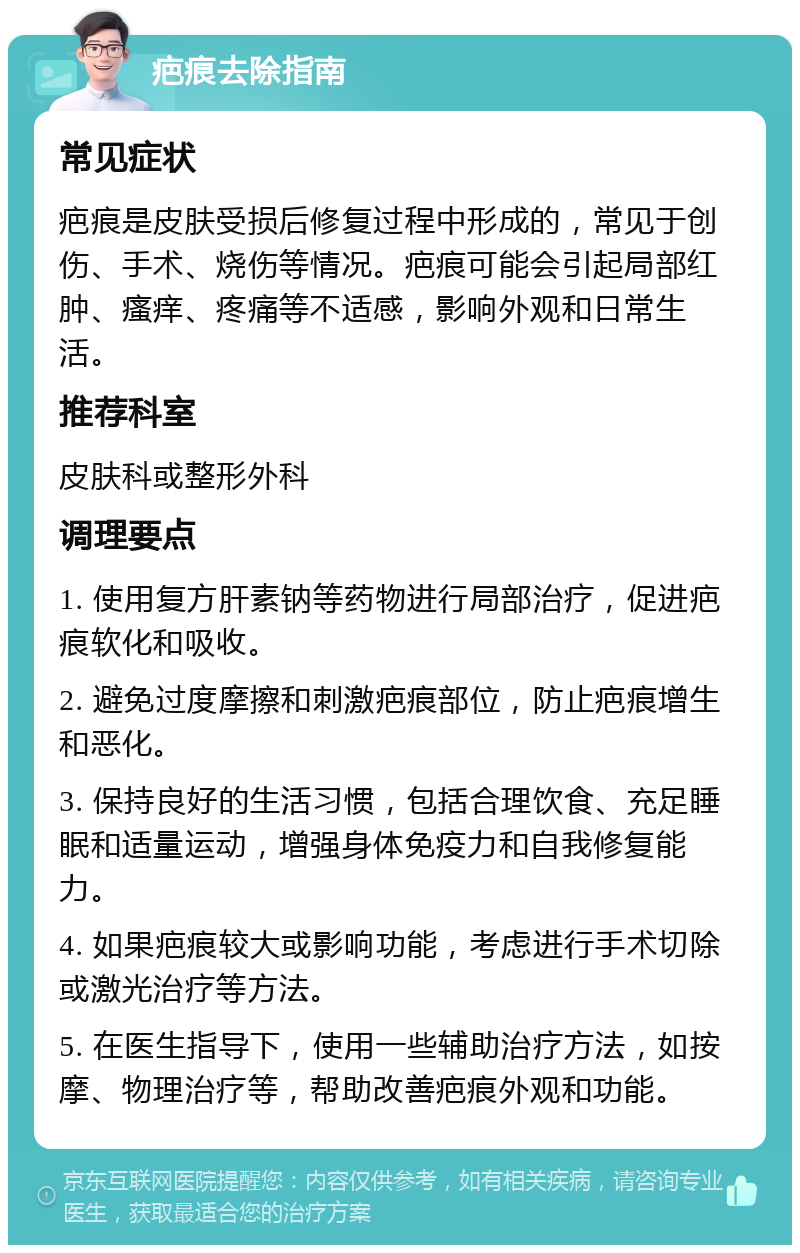 疤痕去除指南 常见症状 疤痕是皮肤受损后修复过程中形成的，常见于创伤、手术、烧伤等情况。疤痕可能会引起局部红肿、瘙痒、疼痛等不适感，影响外观和日常生活。 推荐科室 皮肤科或整形外科 调理要点 1. 使用复方肝素钠等药物进行局部治疗，促进疤痕软化和吸收。 2. 避免过度摩擦和刺激疤痕部位，防止疤痕增生和恶化。 3. 保持良好的生活习惯，包括合理饮食、充足睡眠和适量运动，增强身体免疫力和自我修复能力。 4. 如果疤痕较大或影响功能，考虑进行手术切除或激光治疗等方法。 5. 在医生指导下，使用一些辅助治疗方法，如按摩、物理治疗等，帮助改善疤痕外观和功能。