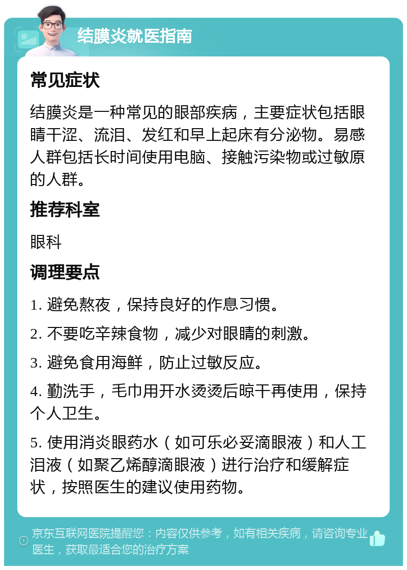 结膜炎就医指南 常见症状 结膜炎是一种常见的眼部疾病，主要症状包括眼睛干涩、流泪、发红和早上起床有分泌物。易感人群包括长时间使用电脑、接触污染物或过敏原的人群。 推荐科室 眼科 调理要点 1. 避免熬夜，保持良好的作息习惯。 2. 不要吃辛辣食物，减少对眼睛的刺激。 3. 避免食用海鲜，防止过敏反应。 4. 勤洗手，毛巾用开水烫烫后晾干再使用，保持个人卫生。 5. 使用消炎眼药水（如可乐必妥滴眼液）和人工泪液（如聚乙烯醇滴眼液）进行治疗和缓解症状，按照医生的建议使用药物。