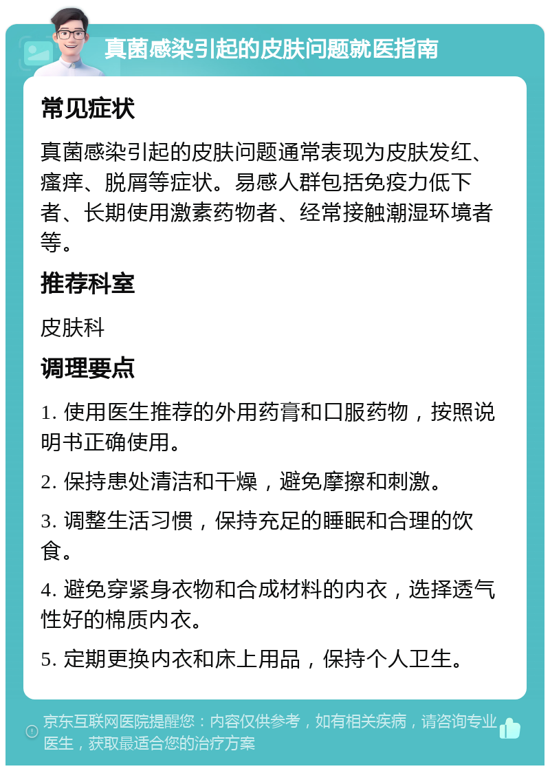 真菌感染引起的皮肤问题就医指南 常见症状 真菌感染引起的皮肤问题通常表现为皮肤发红、瘙痒、脱屑等症状。易感人群包括免疫力低下者、长期使用激素药物者、经常接触潮湿环境者等。 推荐科室 皮肤科 调理要点 1. 使用医生推荐的外用药膏和口服药物，按照说明书正确使用。 2. 保持患处清洁和干燥，避免摩擦和刺激。 3. 调整生活习惯，保持充足的睡眠和合理的饮食。 4. 避免穿紧身衣物和合成材料的内衣，选择透气性好的棉质内衣。 5. 定期更换内衣和床上用品，保持个人卫生。