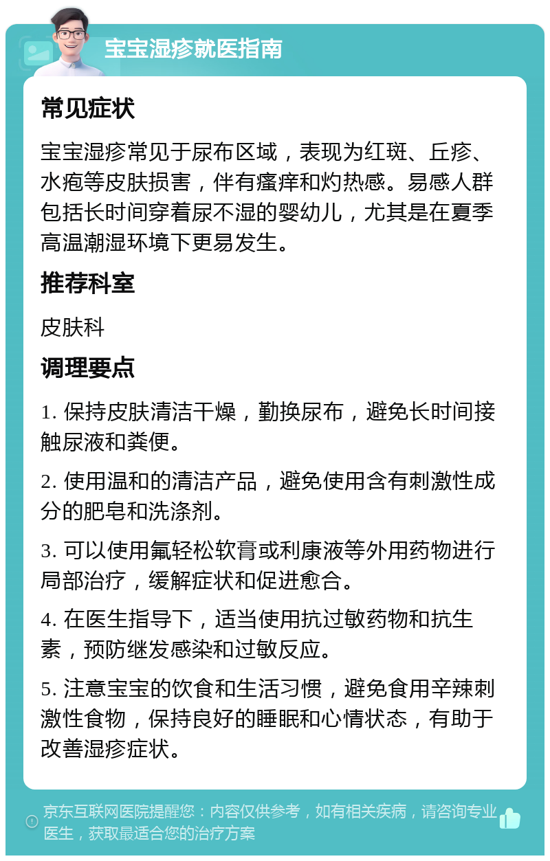 宝宝湿疹就医指南 常见症状 宝宝湿疹常见于尿布区域，表现为红斑、丘疹、水疱等皮肤损害，伴有瘙痒和灼热感。易感人群包括长时间穿着尿不湿的婴幼儿，尤其是在夏季高温潮湿环境下更易发生。 推荐科室 皮肤科 调理要点 1. 保持皮肤清洁干燥，勤换尿布，避免长时间接触尿液和粪便。 2. 使用温和的清洁产品，避免使用含有刺激性成分的肥皂和洗涤剂。 3. 可以使用氟轻松软膏或利康液等外用药物进行局部治疗，缓解症状和促进愈合。 4. 在医生指导下，适当使用抗过敏药物和抗生素，预防继发感染和过敏反应。 5. 注意宝宝的饮食和生活习惯，避免食用辛辣刺激性食物，保持良好的睡眠和心情状态，有助于改善湿疹症状。