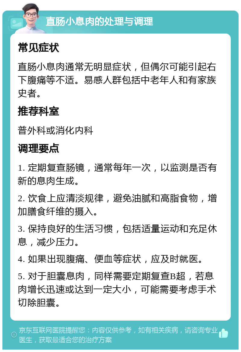 直肠小息肉的处理与调理 常见症状 直肠小息肉通常无明显症状，但偶尔可能引起右下腹痛等不适。易感人群包括中老年人和有家族史者。 推荐科室 普外科或消化内科 调理要点 1. 定期复查肠镜，通常每年一次，以监测是否有新的息肉生成。 2. 饮食上应清淡规律，避免油腻和高脂食物，增加膳食纤维的摄入。 3. 保持良好的生活习惯，包括适量运动和充足休息，减少压力。 4. 如果出现腹痛、便血等症状，应及时就医。 5. 对于胆囊息肉，同样需要定期复查B超，若息肉增长迅速或达到一定大小，可能需要考虑手术切除胆囊。