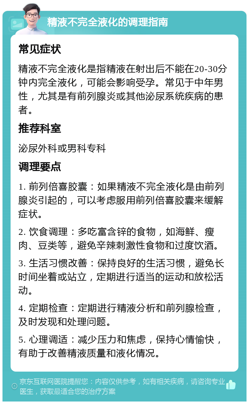 精液不完全液化的调理指南 常见症状 精液不完全液化是指精液在射出后不能在20-30分钟内完全液化，可能会影响受孕。常见于中年男性，尤其是有前列腺炎或其他泌尿系统疾病的患者。 推荐科室 泌尿外科或男科专科 调理要点 1. 前列倍喜胶囊：如果精液不完全液化是由前列腺炎引起的，可以考虑服用前列倍喜胶囊来缓解症状。 2. 饮食调理：多吃富含锌的食物，如海鲜、瘦肉、豆类等，避免辛辣刺激性食物和过度饮酒。 3. 生活习惯改善：保持良好的生活习惯，避免长时间坐着或站立，定期进行适当的运动和放松活动。 4. 定期检查：定期进行精液分析和前列腺检查，及时发现和处理问题。 5. 心理调适：减少压力和焦虑，保持心情愉快，有助于改善精液质量和液化情况。