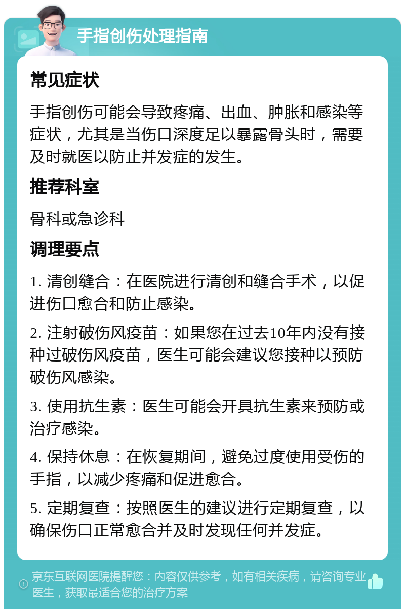 手指创伤处理指南 常见症状 手指创伤可能会导致疼痛、出血、肿胀和感染等症状，尤其是当伤口深度足以暴露骨头时，需要及时就医以防止并发症的发生。 推荐科室 骨科或急诊科 调理要点 1. 清创缝合：在医院进行清创和缝合手术，以促进伤口愈合和防止感染。 2. 注射破伤风疫苗：如果您在过去10年内没有接种过破伤风疫苗，医生可能会建议您接种以预防破伤风感染。 3. 使用抗生素：医生可能会开具抗生素来预防或治疗感染。 4. 保持休息：在恢复期间，避免过度使用受伤的手指，以减少疼痛和促进愈合。 5. 定期复查：按照医生的建议进行定期复查，以确保伤口正常愈合并及时发现任何并发症。