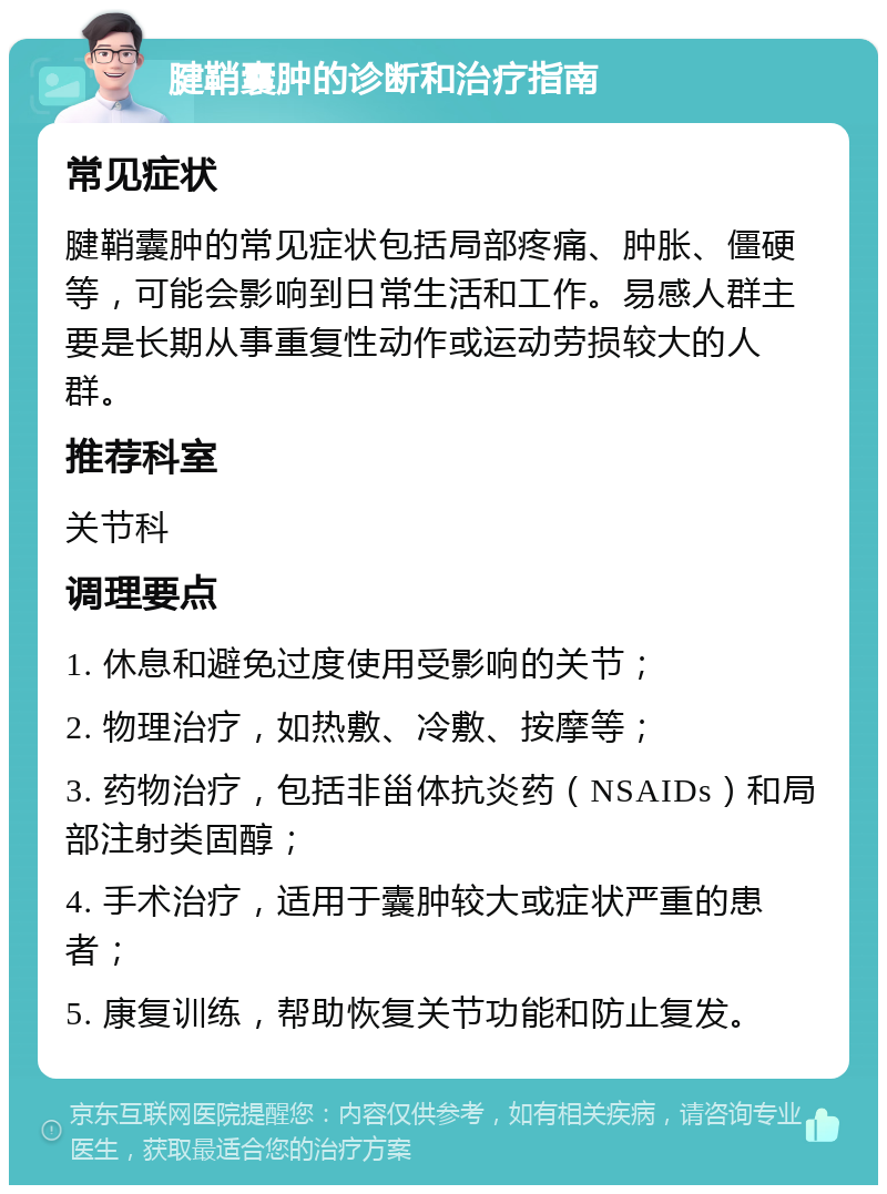 腱鞘囊肿的诊断和治疗指南 常见症状 腱鞘囊肿的常见症状包括局部疼痛、肿胀、僵硬等，可能会影响到日常生活和工作。易感人群主要是长期从事重复性动作或运动劳损较大的人群。 推荐科室 关节科 调理要点 1. 休息和避免过度使用受影响的关节； 2. 物理治疗，如热敷、冷敷、按摩等； 3. 药物治疗，包括非甾体抗炎药（NSAIDs）和局部注射类固醇； 4. 手术治疗，适用于囊肿较大或症状严重的患者； 5. 康复训练，帮助恢复关节功能和防止复发。