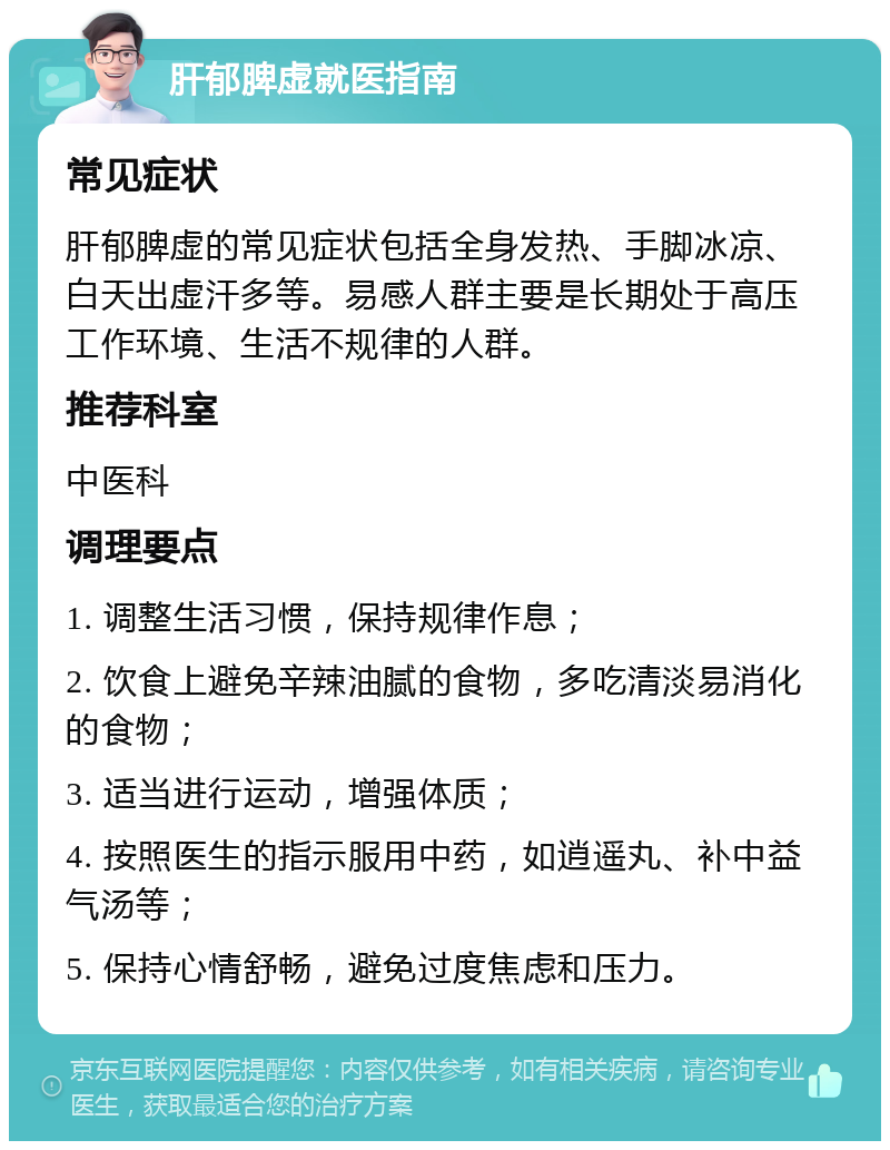 肝郁脾虚就医指南 常见症状 肝郁脾虚的常见症状包括全身发热、手脚冰凉、白天出虚汗多等。易感人群主要是长期处于高压工作环境、生活不规律的人群。 推荐科室 中医科 调理要点 1. 调整生活习惯，保持规律作息； 2. 饮食上避免辛辣油腻的食物，多吃清淡易消化的食物； 3. 适当进行运动，增强体质； 4. 按照医生的指示服用中药，如逍遥丸、补中益气汤等； 5. 保持心情舒畅，避免过度焦虑和压力。