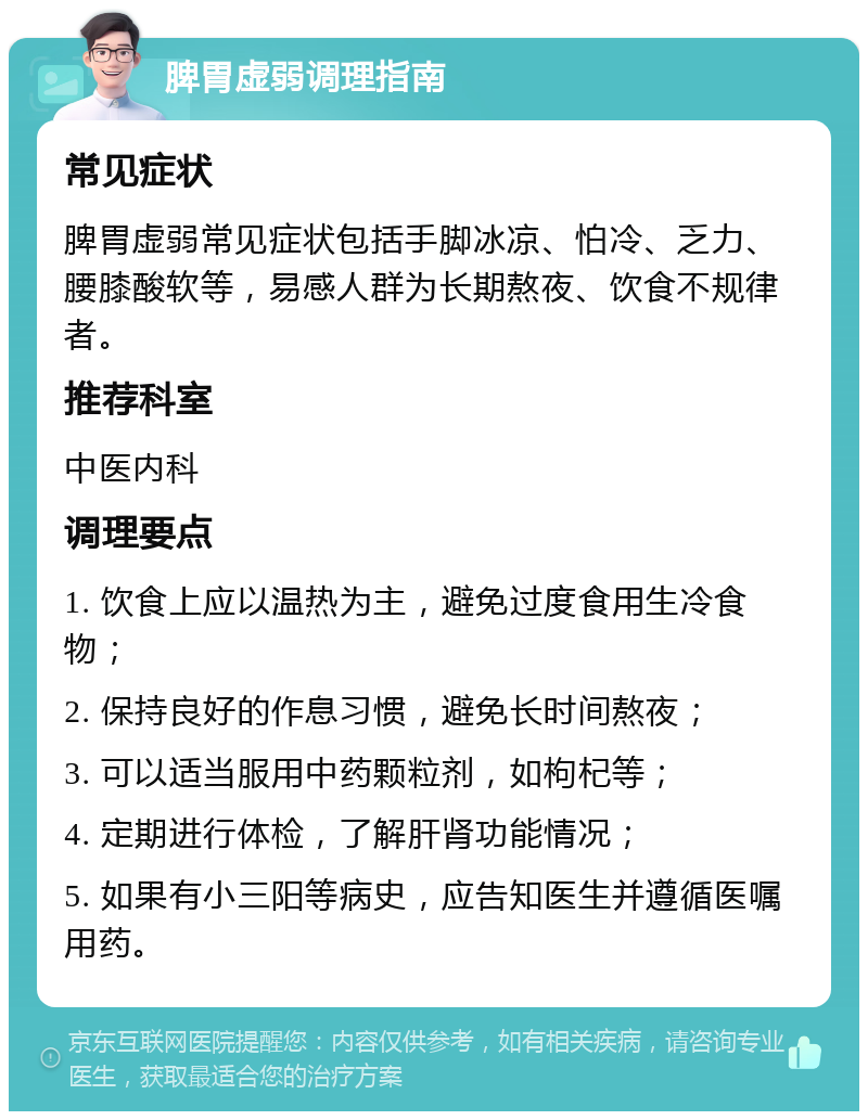 脾胃虚弱调理指南 常见症状 脾胃虚弱常见症状包括手脚冰凉、怕冷、乏力、腰膝酸软等，易感人群为长期熬夜、饮食不规律者。 推荐科室 中医内科 调理要点 1. 饮食上应以温热为主，避免过度食用生冷食物； 2. 保持良好的作息习惯，避免长时间熬夜； 3. 可以适当服用中药颗粒剂，如枸杞等； 4. 定期进行体检，了解肝肾功能情况； 5. 如果有小三阳等病史，应告知医生并遵循医嘱用药。