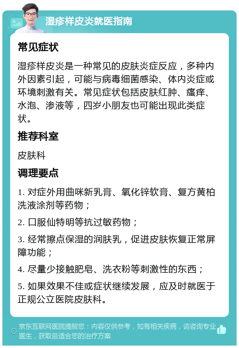 湿疹样皮炎就医指南 常见症状 湿疹样皮炎是一种常见的皮肤炎症反应，多种内外因素引起，可能与病毒细菌感染、体内炎症或环境刺激有关。常见症状包括皮肤红肿、瘙痒、水泡、渗液等，四岁小朋友也可能出现此类症状。 推荐科室 皮肤科 调理要点 1. 对症外用曲咪新乳膏、氧化锌软膏、复方黄柏洗液涂剂等药物； 2. 口服仙特明等抗过敏药物； 3. 经常擦点保湿的润肤乳，促进皮肤恢复正常屏障功能； 4. 尽量少接触肥皂、洗衣粉等刺激性的东西； 5. 如果效果不佳或症状继续发展，应及时就医于正规公立医院皮肤科。