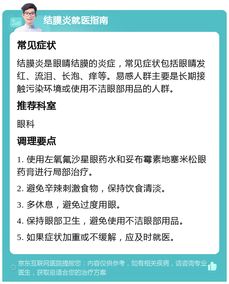 结膜炎就医指南 常见症状 结膜炎是眼睛结膜的炎症，常见症状包括眼睛发红、流泪、长泡、痒等。易感人群主要是长期接触污染环境或使用不洁眼部用品的人群。 推荐科室 眼科 调理要点 1. 使用左氧氟沙星眼药水和妥布霉素地塞米松眼药膏进行局部治疗。 2. 避免辛辣刺激食物，保持饮食清淡。 3. 多休息，避免过度用眼。 4. 保持眼部卫生，避免使用不洁眼部用品。 5. 如果症状加重或不缓解，应及时就医。